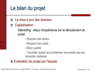 Cabinet DEVINCI Conseil, copyright 2005 © - Formation “ Management de projet ” Diapositive N° 154
Le bilan du projet
 La mise à jour des dossiers
 Capitalisation :
Débriefing : retour d’expérience sur le déroulement du
projet
 Respect des délais
 Respect des coûts
 Bilan qualité
 Travailler autant les problèmes rencontrés que les
réussites réalisées
 Evaluation du projet par l’équipe
 