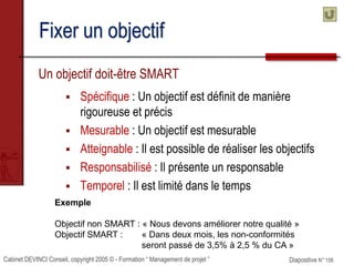 Cabinet DEVINCI Conseil, copyright 2005 © - Formation “ Management de projet ” Diapositive N° 156
Fixer un objectif
Un objectif doit-être SMART
 Spécifique : Un objectif est définit de manière
rigoureuse et précis
 Mesurable : Un objectif est mesurable
 Atteignable : Il est possible de réaliser les objectifs
 Responsabilisé : Il présente un responsable
 Temporel : Il est limité dans le temps
Exemple
Objectif non SMART : « Nous devons améliorer notre qualité »
Objectif SMART : « Dans deux mois, les non-conformités
seront passé de 3,5% à 2,5 % du CA »
 