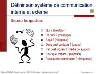 Cabinet DEVINCI Conseil, copyright 2005 © - Formation “ Management de projet ” Diapositive N° 161
Définir son système de communication
interne et externe
Se poser les questions
 Qui ? (émetteur)
 Dit quoi ? (message)
 A qui ? (récepteur)
 Dans quel contexte ? (quand)
 Par quel moyen ? (média ou support)
 Pour quel impact ? (objectifs)
 Avec quelle coordination ? (fréquence)
 