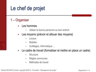 Cabinet DEVINCI Conseil, copyright 2005 © - Formation “ Management de projet ” Diapositive N° 18
Le chef de projet
1 – Organiser
 Les hommes
 Utiliser la bonne personne au bon endroit
 Les moyens (prévoir et allouer des moyens)
 Locaux
 Mobilier
 Outillages, informatique …
 Le cadre de travail (formaliser et mettre en place un cadre)
 Structure
 Règles communes
 Méthodes de travail
 