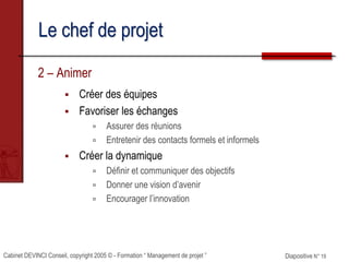 Cabinet DEVINCI Conseil, copyright 2005 © - Formation “ Management de projet ” Diapositive N° 19
Le chef de projet
2 – Animer
 Créer des équipes
 Favoriser les échanges
 Assurer des réunions
 Entretenir des contacts formels et informels
 Créer la dynamique
 Définir et communiquer des objectifs
 Donner une vision d’avenir
 Encourager l’innovation
 