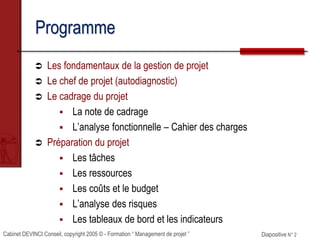 Cabinet DEVINCI Conseil, copyright 2005 © - Formation “ Management de projet ” Diapositive N° 2
Programme
 Les fondamentaux de la gestion de projet
 Le chef de projet (autodiagnostic)
 Le cadrage du projet
 La note de cadrage
 L’analyse fonctionnelle – Cahier des charges
 Préparation du projet
 Les tâches
 Les ressources
 Les coûts et le budget
 L’analyse des risques
 Les tableaux de bord et les indicateurs
 