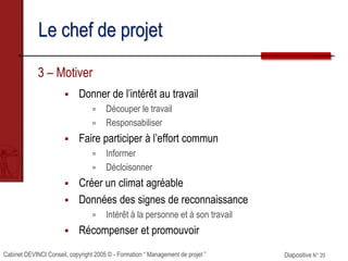 Cabinet DEVINCI Conseil, copyright 2005 © - Formation “ Management de projet ” Diapositive N° 20
Le chef de projet
3 – Motiver
 Donner de l’intérêt au travail
 Découper le travail
 Responsabiliser
 Faire participer à l’effort commun
 Informer
 Décloisonner
 Créer un climat agréable
 Données des signes de reconnaissance
 Intérêt à la personne et à son travail
 Récompenser et promouvoir
 