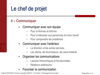Cabinet DEVINCI Conseil, copyright 2005 © - Formation “ Management de projet ” Diapositive N° 21
Le chef de projet
4 – Communiquer
 Communiquer avec son équipe
 Pour s’informer et informe
 Pour s’intéresser aux personnes et à leur travail
 Pour comprendre les problèmes
 Communiquer avec l’extérieur
 La direction et les autres services
 Les clients, les fournisseurs, les sous-traitants
 Organiser les communications
 Liaisons hiérarchiques et fonctionnelles
 Relations extérieures
 Favoriser la communication
 