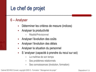 Cabinet DEVINCI Conseil, copyright 2005 © - Formation “ Management de projet ” Diapositive N° 23
Le chef de projet
6 – Analyser
 Déterminer les critères de mesure (indices)
 Analyser la productivité
 Réalité/Prévisionnel
 Analyser l’évolution des coûts
 Analyser l’évolution des délais
 Analyser la situation du personnel
 S ’analyser (capacité à prendre du recul sur soi)
 La maîtrise de son temps
 Ses problèmes relationnels
 Ses connaissances (évolution, formation)
 