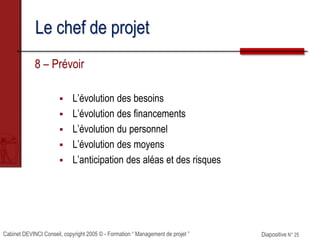 Cabinet DEVINCI Conseil, copyright 2005 © - Formation “ Management de projet ” Diapositive N° 25
Le chef de projet
8 – Prévoir
 L’évolution des besoins
 L’évolution des financements
 L’évolution du personnel
 L’évolution des moyens
 L’anticipation des aléas et des risques
 