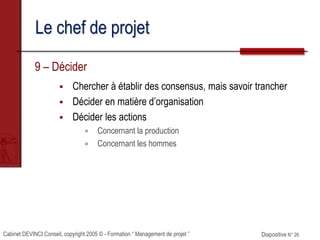 Cabinet DEVINCI Conseil, copyright 2005 © - Formation “ Management de projet ” Diapositive N° 26
Le chef de projet
9 – Décider
 Chercher à établir des consensus, mais savoir trancher
 Décider en matière d’organisation
 Décider les actions
 Concernant la production
 Concernant les hommes
 
