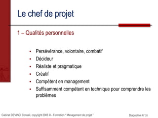 Cabinet DEVINCI Conseil, copyright 2005 © - Formation “ Management de projet ” Diapositive N° 28
Le chef de projet
1 – Qualités personnelles
 Persévérance, volontaire, combatif
 Décideur
 Réaliste et pragmatique
 Créatif
 Compétent en management
 Suffisamment compétent en technique pour comprendre les
problèmes
 