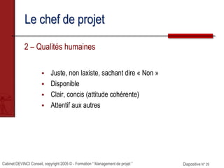 Cabinet DEVINCI Conseil, copyright 2005 © - Formation “ Management de projet ” Diapositive N° 29
Le chef de projet
2 – Qualités humaines
 Juste, non laxiste, sachant dire « Non »
 Disponible
 Clair, concis (attitude cohérente)
 Attentif aux autres
 