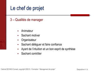 Cabinet DEVINCI Conseil, copyright 2005 © - Formation “ Management de projet ” Diapositive N° 30
Le chef de projet
3 – Qualités de manager
 Animateur
 Sachant motiver
 Organisateur
 Sachant déléguer et faire confiance
 Ayant de l’intuition et un bon esprit de synthèse
 Sachant contrôler
 