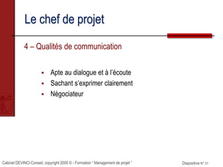 Cabinet DEVINCI Conseil, copyright 2005 © - Formation “ Management de projet ” Diapositive N° 31
Le chef de projet
4 – Qualités de communication
 Apte au dialogue et à l’écoute
 Sachant s’exprimer clairement
 Négociateur
 