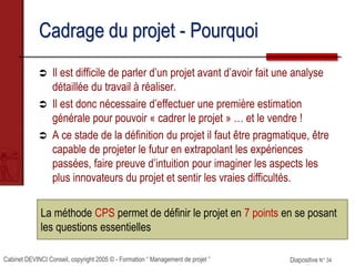 Cabinet DEVINCI Conseil, copyright 2005 © - Formation “ Management de projet ” Diapositive N° 34
La méthode CPS permet de définir le projet en 7 points en se posant
les questions essentielles
Cadrage du projet - Pourquoi
 Il est difficile de parler d’un projet avant d’avoir fait une analyse
détaillée du travail à réaliser.
 Il est donc nécessaire d’effectuer une première estimation
générale pour pouvoir « cadrer le projet » … et le vendre !
 A ce stade de la définition du projet il faut être pragmatique, être
capable de projeter le futur en extrapolant les expériences
passées, faire preuve d’intuition pour imaginer les aspects les
plus innovateurs du projet et sentir les vraies difficultés.
 