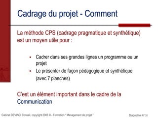 Cabinet DEVINCI Conseil, copyright 2005 © - Formation “ Management de projet ” Diapositive N° 35
Cadrage du projet - Comment
La méthode CPS (cadrage pragmatique et synthétique)
est un moyen utile pour :
 Cadrer dans ses grandes lignes un programme ou un
projet
 Le présenter de façon pédagogique et synthétique
(avec 7 planches)
C’est un élément important dans le cadre de la
Communication
 