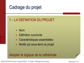 Cabinet DEVINCI Conseil, copyright 2005 © - Formation “ Management de projet ” Diapositive N° 37
Cadrage du projet
1 – LA DEFINITION DU PROJET
 Nom
 Définition succincte
 Caractéristiques essentielles
 Motifs qui sous-tend ce projet
Adopter la logique de la cathédrale
 
