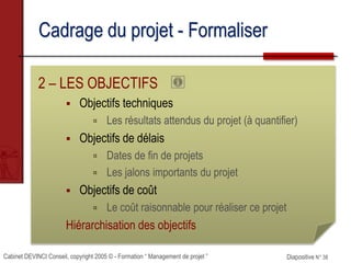 Cabinet DEVINCI Conseil, copyright 2005 © - Formation “ Management de projet ” Diapositive N° 38
Cadrage du projet - Formaliser
2 – LES OBJECTIFS
 Objectifs techniques
 Les résultats attendus du projet (à quantifier)
 Objectifs de délais
 Dates de fin de projets
 Les jalons importants du projet
 Objectifs de coût
 Le coût raisonnable pour réaliser ce projet
Hiérarchisation des objectifs
 