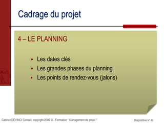 Cabinet DEVINCI Conseil, copyright 2005 © - Formation “ Management de projet ” Diapositive N° 40
Cadrage du projet
4 – LE PLANNING
 Les dates clés
 Les grandes phases du planning
 Les points de rendez-vous (jalons)
 