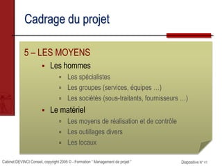 Cabinet DEVINCI Conseil, copyright 2005 © - Formation “ Management de projet ” Diapositive N° 41
Cadrage du projet
5 – LES MOYENS
 Les hommes
 Les spécialistes
 Les groupes (services, équipes …)
 Les sociétés (sous-traitants, fournisseurs …)
 Le matériel
 Les moyens de réalisation et de contrôle
 Les outillages divers
 Les locaux
 