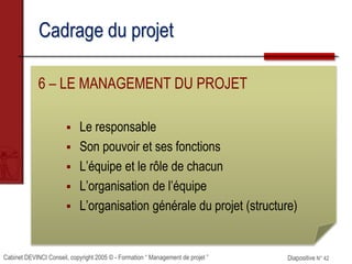 Cabinet DEVINCI Conseil, copyright 2005 © - Formation “ Management de projet ” Diapositive N° 42
Cadrage du projet
6 – LE MANAGEMENT DU PROJET
 Le responsable
 Son pouvoir et ses fonctions
 L’équipe et le rôle de chacun
 L’organisation de l’équipe
 L’organisation générale du projet (structure)
 