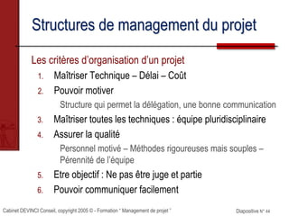 Cabinet DEVINCI Conseil, copyright 2005 © - Formation “ Management de projet ” Diapositive N° 44
Structures de management du projet
Les critères d’organisation d’un projet
1. Maîtriser Technique – Délai – Coût
2. Pouvoir motiver
Structure qui permet la délégation, une bonne communication
3. Maîtriser toutes les techniques : équipe pluridisciplinaire
4. Assurer la qualité
Personnel motivé – Méthodes rigoureuses mais souples –
Pérennité de l’équipe
5. Etre objectif : Ne pas être juge et partie
6. Pouvoir communiquer facilement
 