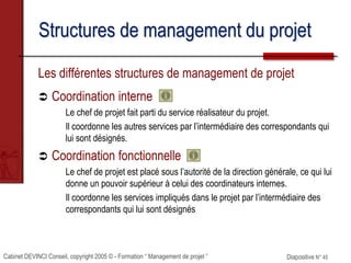 Cabinet DEVINCI Conseil, copyright 2005 © - Formation “ Management de projet ” Diapositive N° 45
Structures de management du projet
Les différentes structures de management de projet
 Coordination interne
Le chef de projet fait parti du service réalisateur du projet.
Il coordonne les autres services par l’intermédiaire des correspondants qui
lui sont désignés.
 Coordination fonctionnelle
Le chef de projet est placé sous l’autorité de la direction générale, ce qui lui
donne un pouvoir supérieur à celui des coordinateurs internes.
Il coordonne les services impliqués dans le projet par l’intermédiaire des
correspondants qui lui sont désignés
 
