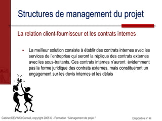 Cabinet DEVINCI Conseil, copyright 2005 © - Formation “ Management de projet ” Diapositive N° 48
Structures de management du projet
La relation client-fournisseur et les contrats internes
 La meilleur solution consiste à établir des contrats internes avec les
services de l’entreprise qui seront la réplique des contrats externes
avec les sous-traitants. Ces contrats internes n’auront évidemment
pas la forme juridique des contrats externes, mais constitueront un
engagement sur les devis internes et les délais
 