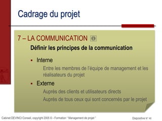 Cabinet DEVINCI Conseil, copyright 2005 © - Formation “ Management de projet ” Diapositive N° 49
Cadrage du projet
7 – LA COMMUNICATION
Définir les principes de la communication
 Interne
Entre les membres de l’équipe de management et les
réalisateurs du projet
 Externe
Auprès des clients et utilisateurs directs
Auprès de tous ceux qui sont concernés par le projet
 