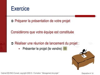 Cabinet DEVINCI Conseil, copyright 2005 © - Formation “ Management de projet ” Diapositive N° 50
Exercice
 Préparer la présentation de votre projet
Considérons que votre équipe est constituée
 Réaliser une réunion de lancement du projet :
 Présenter le projet (le vendre)
 