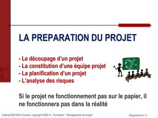 Cabinet DEVINCI Conseil, copyright 2005 © - Formation “ Management de projet ” Diapositive N° 51
LA PREPARATION DU PROJET
- Le découpage d’un projet
- La constitution d’une équipe projet
- La planification d’un projet
- L’analyse des risques
Si le projet ne fonctionnement pas sur le papier, il
ne fonctionnera pas dans la réalité
 