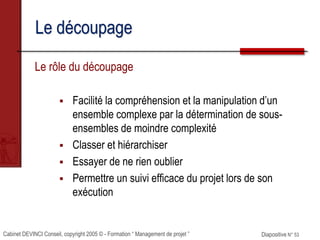 Cabinet DEVINCI Conseil, copyright 2005 © - Formation “ Management de projet ” Diapositive N° 53
Le découpage
Le rôle du découpage
 Facilité la compréhension et la manipulation d’un
ensemble complexe par la détermination de sous-
ensembles de moindre complexité
 Classer et hiérarchiser
 Essayer de ne rien oublier
 Permettre un suivi efficace du projet lors de son
exécution
 