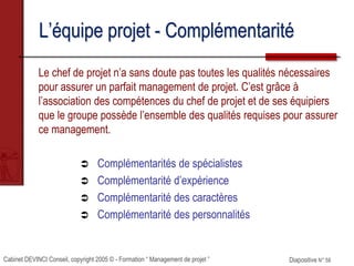 Cabinet DEVINCI Conseil, copyright 2005 © - Formation “ Management de projet ” Diapositive N° 58
L’équipe projet - Complémentarité
Le chef de projet n’a sans doute pas toutes les qualités nécessaires
pour assurer un parfait management de projet. C’est grâce à
l’association des compétences du chef de projet et de ses équipiers
que le groupe possède l’ensemble des qualités requises pour assurer
ce management.
 Complémentarités de spécialistes
 Complémentarité d’expérience
 Complémentarité des caractères
 Complémentarité des personnalités
 