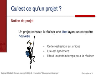 Cabinet DEVINCI Conseil, copyright 2005 © - Formation “ Management de projet ” Diapositive N° 6
Qu’est ce qu’un projet ?
Notion de projet
Un projet consiste à réaliser une idée ayant un caractère
nouveau
 Cette réalisation est unique
 Elle est éphémère
 Il faut un certain temps pour la réaliser
 