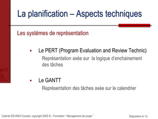 Cabinet DEVINCI Conseil, copyright 2005 © - Formation “ Management de projet ” Diapositive N° 63
La planification – Aspects techniques
Les systèmes de représentation
 Le PERT (Program Evaluation and Review Technic)
Représentation axée sur la logique d’enchainement
des tâches
 Le GANTT
Représentation des tâches axée sur le calendrier
 