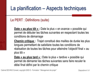 Cabinet DEVINCI Conseil, copyright 2005 © - Formation “ Management de projet ” Diapositive N° 67
La planification – Aspects techniques
Le PERT : Définitions (suite)
Date « au plus tôt » : Date la plus « en avance » possible qui
permet de débuter les tâches suivantes en respectant toutes les
conditions de démarrage
Chemin critique : Trajet constitué des mailles de durée les plus
longues permettant de satisfaire toutes les conditions de
réalisation de toutes les tâches pour atteindre l’objectif final « au
plus tôt »
Date « au plus tard » : Date la plus « tardive » possible qui
permet de démarrer les tâches suivantes sans faire reculer le
délai final défini par le chemin critique
 