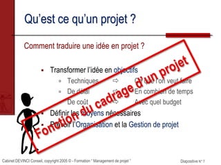 Cabinet DEVINCI Conseil, copyright 2005 © - Formation “ Management de projet ” Diapositive N° 7
Qu’est ce qu’un projet ?
Comment traduire une idée en projet ?
 Transformer l’idée en objectifs
 Techniques  Ce que l’on veut faire
 De délai  En combien de temps
 De coût  Avec quel budget
 Définir les moyens nécessaires
 Prévoir l’Organisation et la Gestion de projet
 