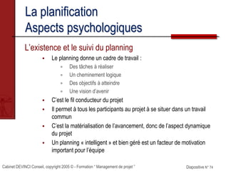 Cabinet DEVINCI Conseil, copyright 2005 © - Formation “ Management de projet ” Diapositive N° 74
La planification
Aspects psychologiques
L’existence et le suivi du planning
 Le planning donne un cadre de travail :
 Des tâches à réaliser
 Un cheminement logique
 Des objectifs à atteindre
 Une vision d’avenir
 C’est le fil conducteur du projet
 Il permet à tous les participants au projet à se situer dans un travail
commun
 C’est la matérialisation de l’avancement, donc de l’aspect dynamique
du projet
 Un planning « intelligent » et bien géré est un facteur de motivation
important pour l’équipe
 
