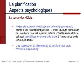 Cabinet DEVINCI Conseil, copyright 2005 © - Formation “ Management de projet ” Diapositive N° 75
La planification
Aspects psychologiques
La tenue des délais
 Ne jamais accepter de glissement de délais sans réagir,
même si les retards sont justifiés … il faut toujours rechercher
des solutions pour rattraper les retards. C’est la seule attitude
qui peut sensibiliser les acteurs du projet à l’importance de la
tenue des délais
 Une succession de glissements de délais enlève toute
crédibilité au planning
 