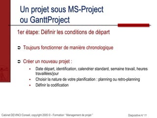 Cabinet DEVINCI Conseil, copyright 2005 © - Formation “ Management de projet ” Diapositive N° 77
1er étape: Définir les conditions de départ
 Toujours fonctionner de manière chronologique
 Créer un nouveau projet :
 Date départ, identification, calendrier standard, semaine travail, heures
travaillées/jour
 Choisir la nature de votre planification : planning ou retro-planning
 Définir la codification
Un projet sous MS-Project
ou GanttProject
 