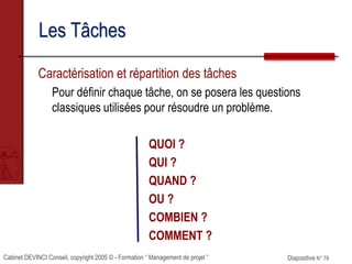 Cabinet DEVINCI Conseil, copyright 2005 © - Formation “ Management de projet ” Diapositive N° 78
Les Tâches
Caractérisation et répartition des tâches
Pour définir chaque tâche, on se posera les questions
classiques utilisées pour résoudre un problème.
QUOI ?
QUI ?
QUAND ?
OU ?
COMBIEN ?
COMMENT ?
 