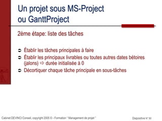 Cabinet DEVINCI Conseil, copyright 2005 © - Formation “ Management de projet ” Diapositive N° 80
Un projet sous MS-Project
ou GanttProject
2ème étape: liste des tâches
 Établir les tâches principales à faire
 Établir les principaux livrables ou toutes autres dates bétoires
(jalons)  durée initialisée à 0
 Décortiquer chaque tâche principale en sous-tâches
 