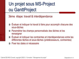 Cabinet DEVINCI Conseil, copyright 2005 © - Formation “ Management de projet ” Diapositive N° 81
Un projet sous MS-Project
ou GanttProject
3ème étape: travail & interdépendance
 Évaluer et indiquer le travail à faire pour accomplir chacune des
sous-tâches
 Paramétrer les champs personnalisés des tâches et les
renseigner
 Évaluer et indiquer les contraintes et interdépendances entre les
différentes tâches et sous-tâches (prédécesseurs, contraintes)
 Fixer les dates si nécessaire
 