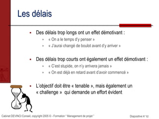 Cabinet DEVINCI Conseil, copyright 2005 © - Formation “ Management de projet ” Diapositive N° 82
Les délais
 Des délais trop longs ont un effet démotivant :
 « On a le temps d’y penser »
 « J’aurai changé de boulot avant d’y arriver »
 Des délais trop courts ont également un effet démotivant :
 « C’est stupide, on n’y arrivera jamais »
 « On est déjà en retard avant d’avoir commencé »
 L’objectif doit être « tenable », mais également un
« challenge » qui demande un effort évident
 