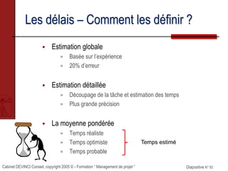 Cabinet DEVINCI Conseil, copyright 2005 © - Formation “ Management de projet ” Diapositive N° 83
Les délais – Comment les définir ?
 Estimation globale
 Basée sur l’expérience
 20% d’erreur
 Estimation détaillée
 Découpage de la tâche et estimation des temps
 Plus grande précision
 La moyenne pondérée
 Temps réaliste
 Temps optimiste
 Temps probable
Temps estimé
 