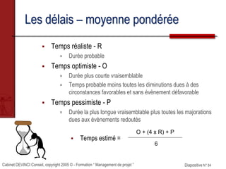 Cabinet DEVINCI Conseil, copyright 2005 © - Formation “ Management de projet ” Diapositive N° 84
Les délais – moyenne pondérée
 Temps réaliste - R
 Durée probable
 Temps optimiste - O
 Durée plus courte vraisemblable
 Temps probable moins toutes les diminutions dues à des
circonstances favorables et sans évènement défavorable
 Temps pessimiste - P
 Durée la plus longue vraisemblable plus toutes les majorations
dues aux évènements redoutés
 Temps estimé =
O + (4 x R) + P
6
 