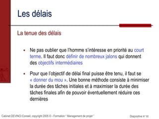 Cabinet DEVINCI Conseil, copyright 2005 © - Formation “ Management de projet ” Diapositive N° 85
Les délais
La tenue des délais
 Ne pas oublier que l’homme s’intéresse en priorité au court
terme. Il faut donc définir de nombreux jalons qui donnent
des objectifs intermédiaires
 Pour que l’objectif de délai final puisse être tenu, il faut se
« donner du mou ». Une bonne méthode consiste à minimiser
la durée des tâches initiales et à maximiser la durée des
tâches finales afin de pouvoir éventuellement réduire ces
dernières
 