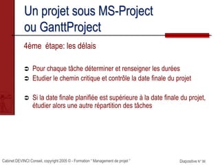 Cabinet DEVINCI Conseil, copyright 2005 © - Formation “ Management de projet ” Diapositive N° 86
Un projet sous MS-Project
ou GanttProject
4ème étape: les délais
 Pour chaque tâche déterminer et renseigner les durées
 Etudier le chemin critique et contrôle la date finale du projet
 Si la date finale planifiée est supérieure à la date finale du projet,
étudier alors une autre répartition des tâches
 