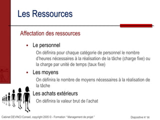 Cabinet DEVINCI Conseil, copyright 2005 © - Formation “ Management de projet ” Diapositive N° 88
Les Ressources
Affectation des ressources
 Le personnel
On définira pour chaque catégorie de personnel le nombre
d’heures nécessaires à la réalisation de la tâche (charge fixe) ou
la charge par unité de temps (taux fixe)
 Les moyens
On définira le nombre de moyens nécessaires à la réalisation de
la tâche
 Les achats extérieurs
On définira la valeur brut de l’achat
 