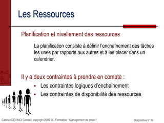 Cabinet DEVINCI Conseil, copyright 2005 © - Formation “ Management de projet ” Diapositive N° 89
Les Ressources
Planification et nivellement des ressources
La planification consiste à définir l’enchaînement des tâches
les unes par rapports aux autres et à les placer dans un
calendrier.
Il y a deux contraintes à prendre en compte :
 Les contraintes logiques d’enchainement
 Les contraintes de disponibilité des ressources
 
