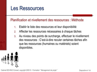 Cabinet DEVINCI Conseil, copyright 2005 © - Formation “ Management de projet ” Diapositive N° 90
Les Ressources
Planification et nivellement des ressources : Méthode
1. Etablir le liste des ressources et leur disponibilité
2. Affecter les ressources nécessaires à chaque tâches
3. Au niveau des points de surcharge, effectuer le nivellement
des ressources : C’est-à-dire reculer certaines tâches afin
que les ressources (humaines ou matériels) soient
disponibles.
 