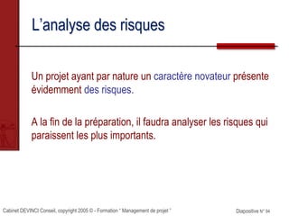 Cabinet DEVINCI Conseil, copyright 2005 © - Formation “ Management de projet ” Diapositive N° 94
L’analyse des risques
Un projet ayant par nature un caractère novateur présente
évidemment des risques.
A la fin de la préparation, il faudra analyser les risques qui
paraissent les plus importants.
 