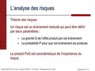 Cabinet DEVINCI Conseil, copyright 2005 © - Formation “ Management de projet ” Diapositive N° 95
L’analyse des risques
Théorie des risques
Un risque est un évènement redouté qui peut être défini
par deux paramètres :
 La gravité G de l’effet produit par cet évènement
 La probabilité P pour que cet évènement se produise
Le produit PxG est caractéristique de l’importance du
risque.
 